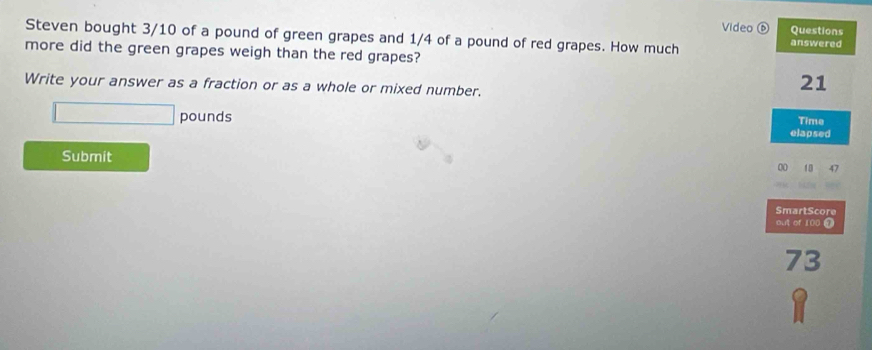 Video ⑥ Questions 
Steven bought 3/10 of a pound of green grapes and 1/4 of a pound of red grapes. How much answered 
more did the green grapes weigh than the red grapes? 
Write your answer as a fraction or as a whole or mixed number.
21
□ pounds Time 
elapsed 
Submit 47
00 10 
SmartScore 
out of 100 ④
73