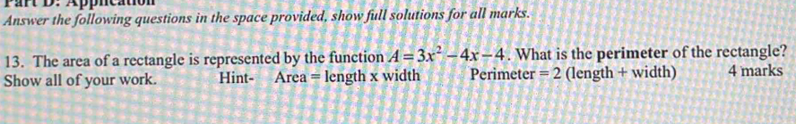 Appncation 
Answer the following questions in the space provided, show full solutions for all marks. 
13. The area of a rectangle is represented by the function A=3x^2-4x-4. What is the perimeter of the rectangle? 
Show all of your work. Hint- Area = length x width Perimeter =2 (length + width) 4 marks