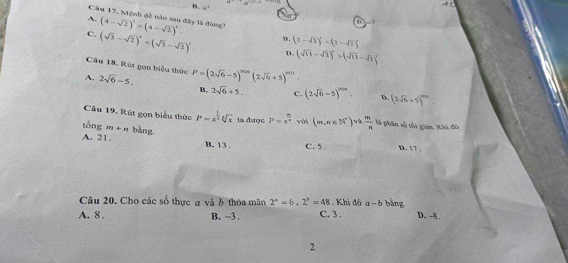 B. a^2. 
Câu 17. Mệnh đề nào sau đây là đùng?
A. (4-sqrt(2))^3 .
D
C. (sqrt(3)-sqrt(2))^4 .
B. (2-sqrt(2))^3
D. (sqrt(11)-sqrt(2))^6>(sqrt(11)-sqrt(2))^2
Câu 18. Rút gọn biểu thức P=(2sqrt(6)-5)^2020(2sqrt(6)+5)^2021.
A. 2sqrt(6)-5. (2sqrt(6)-5)^2020. (2sqrt(6)+5)^2m/3
B. 2sqrt(6)+5. C. D.
Câu 19. Rút gọn biểu thức P=x^(frac 1)2sqrt[8](x) ta được P=x^(frac m)n với (m,n∈ N^*) và  m/n  là phân số tối giản. Khi đó
tổng m+n bằng.
A. 21. C. 5.
B. 13.
D. 17.
Câu 20. Cho các số thực a và b thỏa mãn 2^a=6, 2^b=48. Khi đó a-b bằng
A. 8. B. -3. C. 3. D. -8.
2