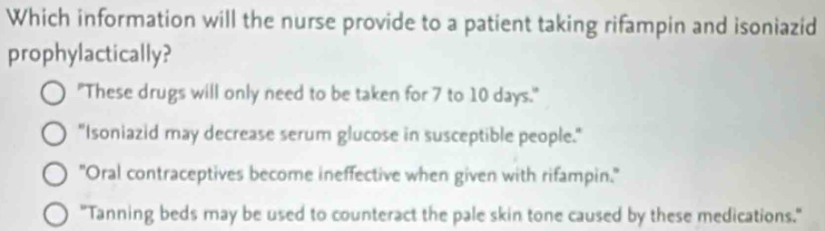 Which information will the nurse provide to a patient taking rifampin and isoniazid
prophylactically?
"These drugs will only need to be taken for 7 to 10 days."
"Isoniazid may decrease serum glucose in susceptible people."
"Oral contraceptives become ineffective when given with rifampin."
"Tanning beds may be used to counteract the pale skin tone caused by these medications."