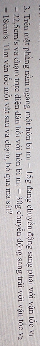 Trên mặt phẳng nằm ngang một hòn bim_1=15g đang chuyển động sang phải với vận tốc V_1
=22,5cm/s va chạm trực diện đàn hồi với hòn bi m_2=30g chuyển động sang trái với vận tốc V_2
=18cm/s.. Tìm vận tốc mỗi vật sau va chạm, bỏ qua ma sát?