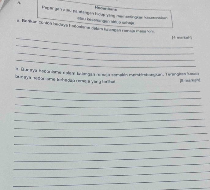 8, 
Hedonisme 
Pegangan atau pandangan hidup yang mementingkan keseronokan 
atau kesenangan hidup sahaja. 
a, Berikan contoh budaya hedonisme dalam kalangan remaja masa kini, 
_[4 markah] 
_ 
_ 
_ 
b. Budaya hedonisme dalam kalangan remaja semakin membimbangkan. Terangkan kesan 
budaya hedonisme terhadap remaja yang terlibat. 
[8 markah] 
_ 
_ 
_ 
_ 
_ 
_ 
_ 
_ 
_ 
_ 
_ 
_ 
_ 
_