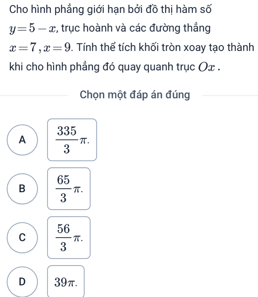 Cho hình phẳng giới hạn bởi đồ thị hàm số
y=5-x , trục hoành và các đường thẳng
x=7, x=9. Tính thể tích khối tròn xoay tạo thành
khi cho hình phẳng đó quay quanh trục Ox.
Chọn một đáp án đúng
A  335/3 π.
B  65/3 π.
C  56/3 π.
D 39π.