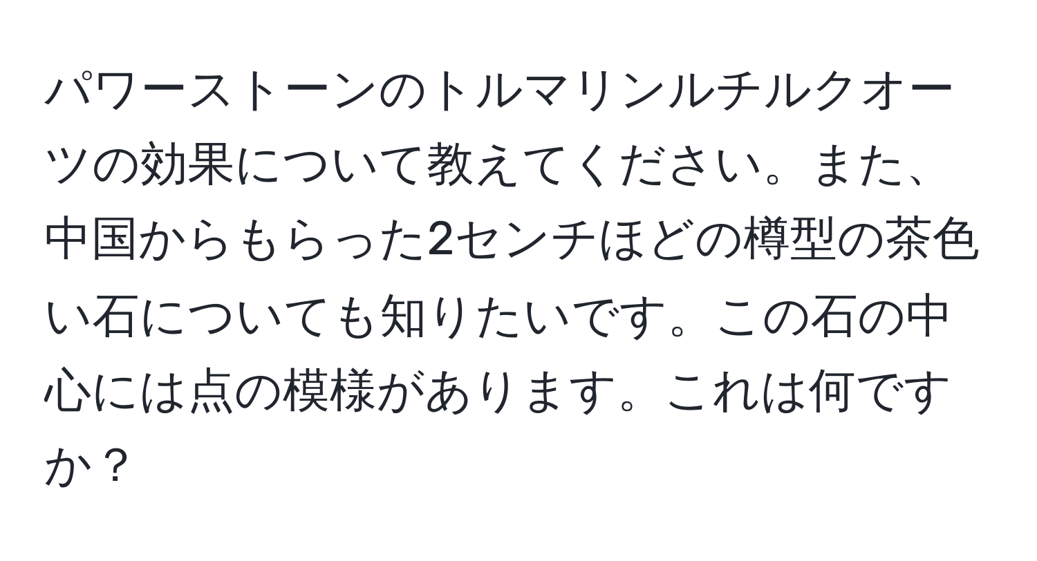 パワーストーンのトルマリンルチルクオーツの効果について教えてください。また、中国からもらった2センチほどの樽型の茶色い石についても知りたいです。この石の中心には点の模様があります。これは何ですか？