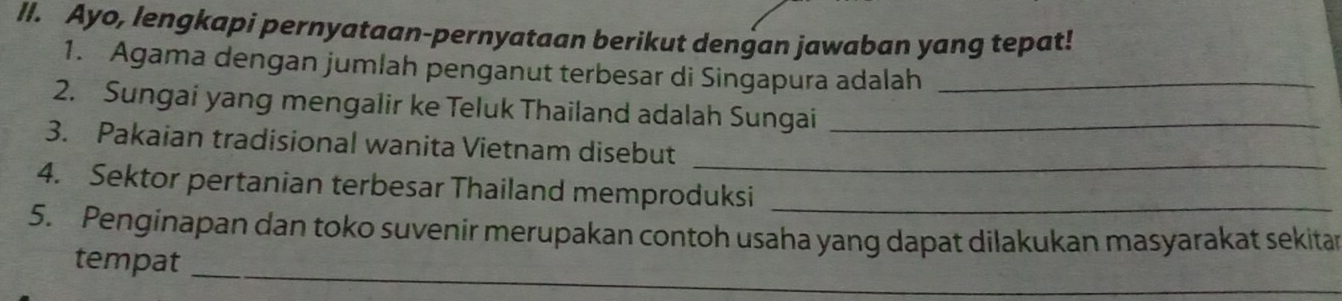 Ayo, lengkapi pernyataan-pernyataan berikut dengan jawaban yang tepat! 
1. Agama dengan jumlah penganut terbesar di Singapura adalah_ 
2. Sungai yang mengalir ke Teluk Thailand adalah Sungai_ 
_ 
3. Pakaian tradisional wanita Vietnam disebut 
4. Sektor pertanian terbesar Thailand memproduksi_ 
5. Penginapan dan toko suvenir merupakan contoh usaha yang dapat dilakukan masyarakat sekitar 
tempat_