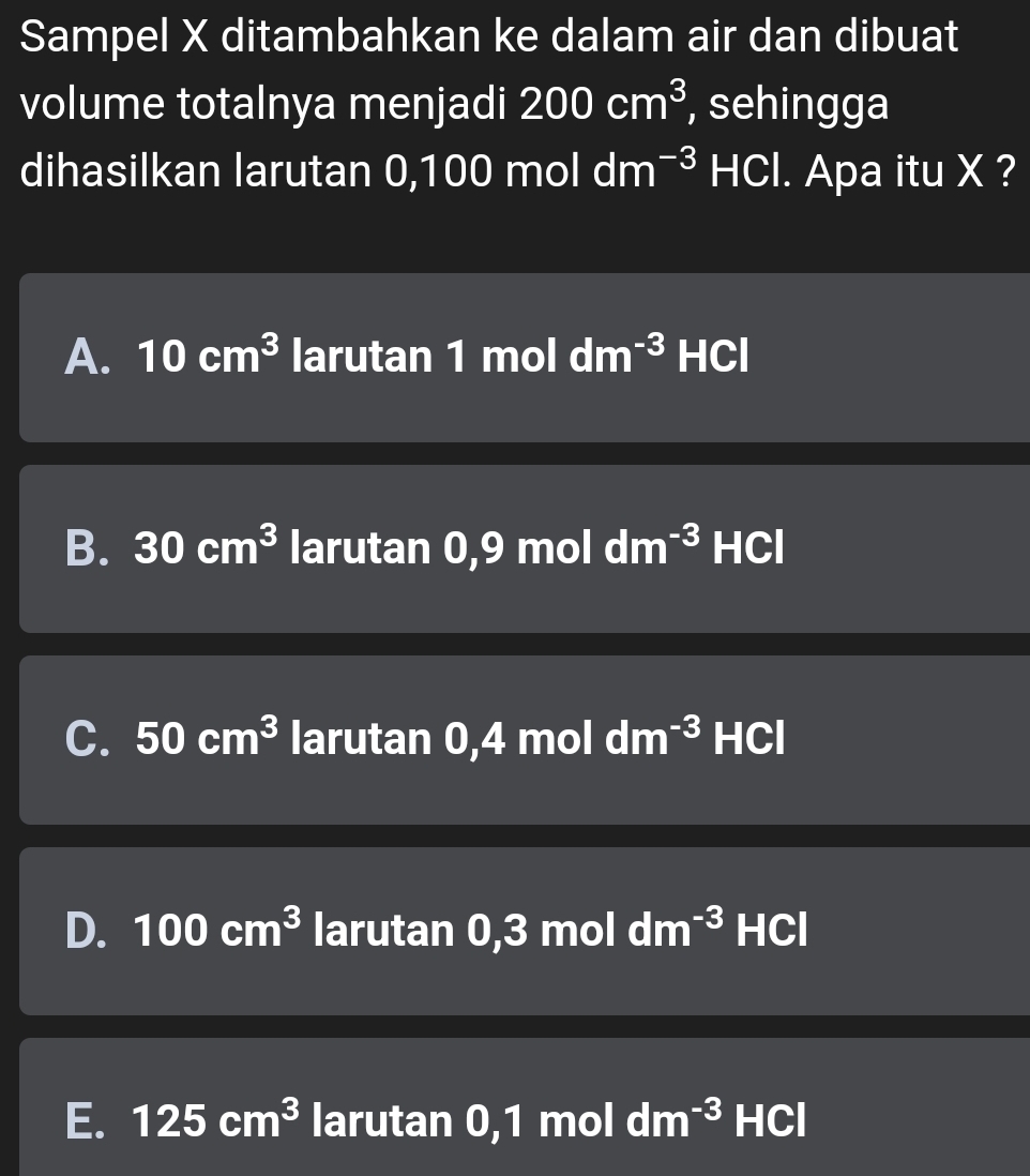 Sampel X ditambahkan ke dalam air dan dibuat
volume totalnya menjadi 200cm^3 , sehingga
dihasilkan larutan 0,100 mol dm^(-3) HCl. Apa itu X ?
A. 10cm^3 larutan 1 mol dm^(-3) HCl
B. 30cm^3 larutan 0,9 mol dm^(-3) HCl
C. 50cm^3 larutan 0,4 mol dm^(-3) HCl
D. 100cm^3 larutan 0,3 mol dm^(-3) HCl
E. 125cm^3 larutan 0,1 mol dm^(-3)HCl