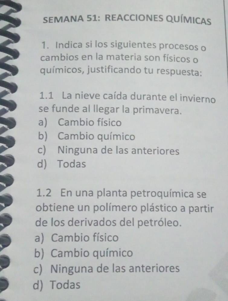 SEMANA 51: REACCIONES QUÍMICAS
1. Indica si los siguientes procesos o
cambios en la materia son físicos o
químicos, justificando tu respuesta:
1.1 La nieve caída durante el invierno
se funde al llegar la primavera.
a) Cambio físico
b) Cambio químico
c) Ninguna de las anteriores
d) Todas
1.2 En una planta petroquímica se
obtiene un polímero plástico a partir
de los derivados del petróleo.
a) Cambio físico
b) Cambio químico
c) Ninguna de las anteriores
d) Todas