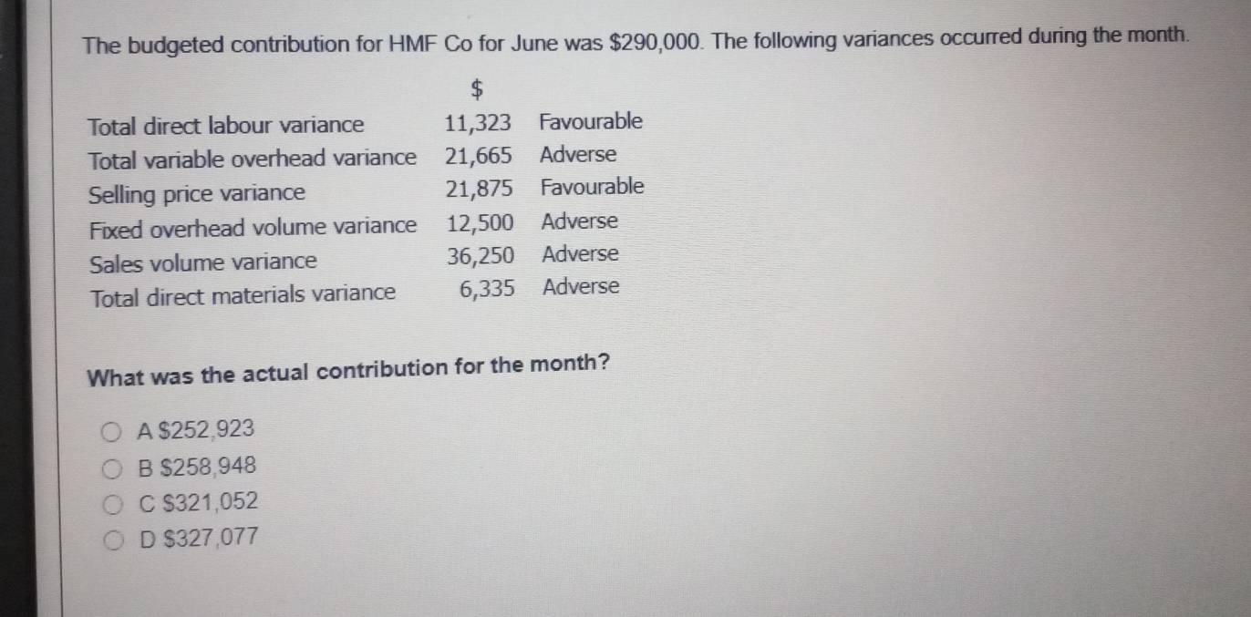 The budgeted contribution for HMF Co for June was $290,000. The following variances occurred during the month.
$
Total direct labour variance 11,323 Favourable
Total variable overhead variance 21,665 Adverse
Selling price variance 21,875 Favourable
Fixed overhead volume variance 12,500 Adverse
Sales volume variance 36,250 Adverse
Total direct materials variance 6,335 Adverse
What was the actual contribution for the month?
A $252,923
B $258,948
C $321,052
D $327,077