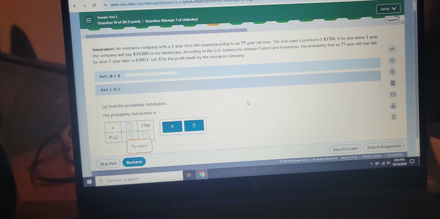 lgNslkasNW 8D8A9
Sample Test 2 Janie 
Question 14 of 26 (1 point) | Question Attempt: 1 of Unlimited
Españo
Insurance: An insurance company sells a 1-year term life insurance policy to an 77-year-old man. The man pays a premium of $3700. If he dies within 1 year,
the company will pay $34,000 to his beneficiary. According to the U.S. Centers for Disease Control and Prevention, the probability that an 77-year-old man will
be alive 1 year later is 0.8913. Let X be the profit made by the insurance company. ∞
Part: 0 / 2
Part 1 of 2
(a) Find the probability distribution.
The probability distribution is
× 5
Save For Later Submit Assignment
© 2024 McGraw Hill LLC. All Rights Reserved. Terms of Use | Privacy Center 1 Acc
Skip Part Recheck
Type here to search