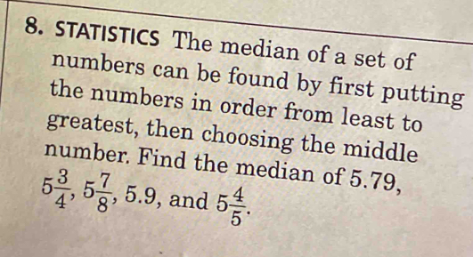 STATISTICS The median of a set of 
numbers can be found by first putting 
the numbers in order from least to 
greatest, then choosing the middle 
number. Find the median of 5.79,
5 3/4 , 5 7/8 , 5.9 , and 5 4/5 .