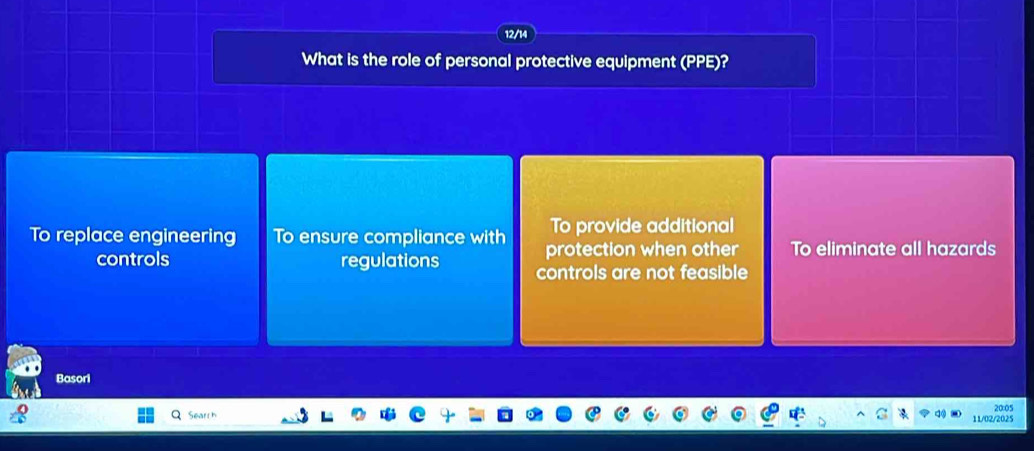 12/14
What is the role of personal protective equipment (PPE)?
To provide additional
To replace engineering To ensure compliance with protection when other To eliminate all hazards
controls regulations controls are not feasible
Basori
Search 20:05
11/02/2025