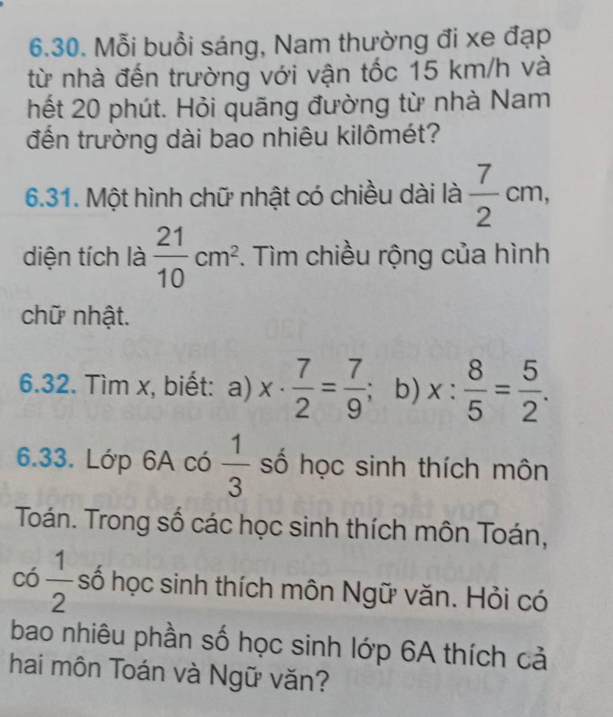 Mỗi buổi sáng, Nam thường đi xe đạp 
từ nhà đến trường với vận tốc 15 km/h và 
hết 20 phút. Hỏi quãng đường từ nhà Nam 
đến trường dài bao nhiêu kilômét? 
6.31. Một hình chữ nhật có chiều dài là  7/2 cm, 
diện tích là  21/10 cm^2. Tìm chiều rộng của hình 
chữ nhật. 
6.32. Tìm x, biết: a) x·  7/2 = 7/9 ; b) x: 8/5 = 5/2 . 
6.33. Lớp 6A có  1/3  số học sinh thích môn 
Toán. Trong số các học sinh thích môn Toán,
có  1/2  số học sinh thích môn Ngữ văn. Hỏi có 
bao nhiêu phần số học sinh lớp 6A thích cả 
hai môn Toán và Ngữ văn?