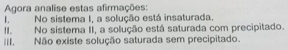 Agora analise estas afirmações: 
1. No sistema I, a solução está insaturada. 
II. No sistema II, a solução está saturada com precipitado. 
III. Não existe solução saturada sem precipitado.