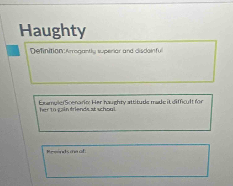 Haughty 
Definition:Arrogantly superior and disdainful 
Example/Scenario: Her haughty attitude made it difficult for 
her to gain friends at school. 
Reminds me of: