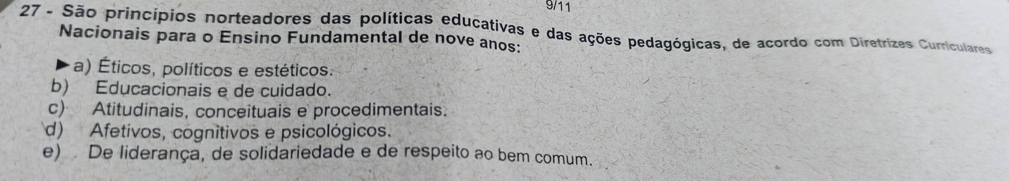 9/11
27 - São princípios norteadores das políticas educativas e das ações pedagógicas, de acordo com Diretrizes Curriculares
Nacionais para o Ensino Fundamental de nove anos:
a) Éticos, políticos e estéticos.
b) Educacionais e de cuidado.
c) Atitudinais, conceituais e procedimentais.
d) Afetivos, cognitivos e psicológicos.
e) De liderança, de solidariedade e de respeito ao bem comum.