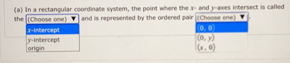 In a rectangular coordinate system, the point where the x - and y -axes intersect is called
the (Choose one) and is represented by the ordered pair (Choose one)
x-intercept
(0,0)
y-intercept (0,y)
origin (x,0)