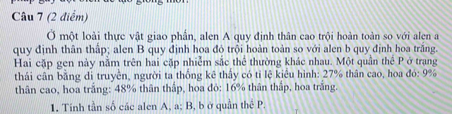 Ở một loài thực vật giao phần, alen A quy định thân cao trội hoàn toàn so với alen a 
quy định thân thấp; alen B quy định hoa đỏ trội hoàn toàn so với alen b quy định hoa trắng. 
Hai cặp gen này nằm trên hai cặp nhiễm sắc thể thường khác nhau. Một quần thể P ở trạng 
thái cân bằng di truyền, người ta thống kê thấy có tỉ lệ kiểu hình: 27% thân cao, hoa đó: 9%
thân cao, hoa trắng: 48% thân thấp, hoa đỏ: 16% thân thấp, hoa trắng. 
1. Tính tần số các alen A, a; B, b ở quần thể P.