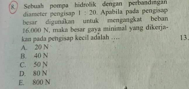 Sebuah pompa hidrolik dengan perbandingan
diameter pengisap 1 : 20. Apabila pada pengisap
besar digunakan untuk mengangkat beban
16.000 N, maka besar gaya minimal yang dikerja-
kan pada pengisap kecil adalah … 13.
A. 20 N
B. 40 N
C. 50 N
D. 80 N
E. 800 N