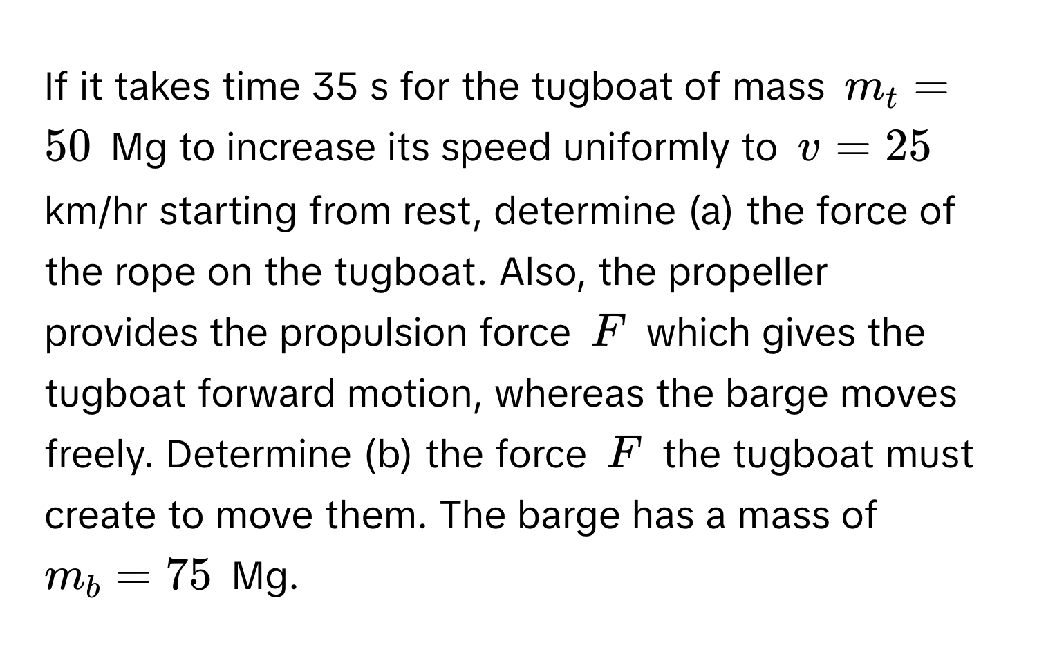 If it takes time 35 s for the tugboat of mass $m_t = 50$ Mg to increase its speed uniformly to $v = 25$ km/hr starting from rest, determine (a) the force of the rope on the tugboat. Also, the propeller provides the propulsion force $F$ which gives the tugboat forward motion, whereas the barge moves freely. Determine (b) the force $F$ the tugboat must create to move them. The barge has a mass of $m_b = 75$ Mg.