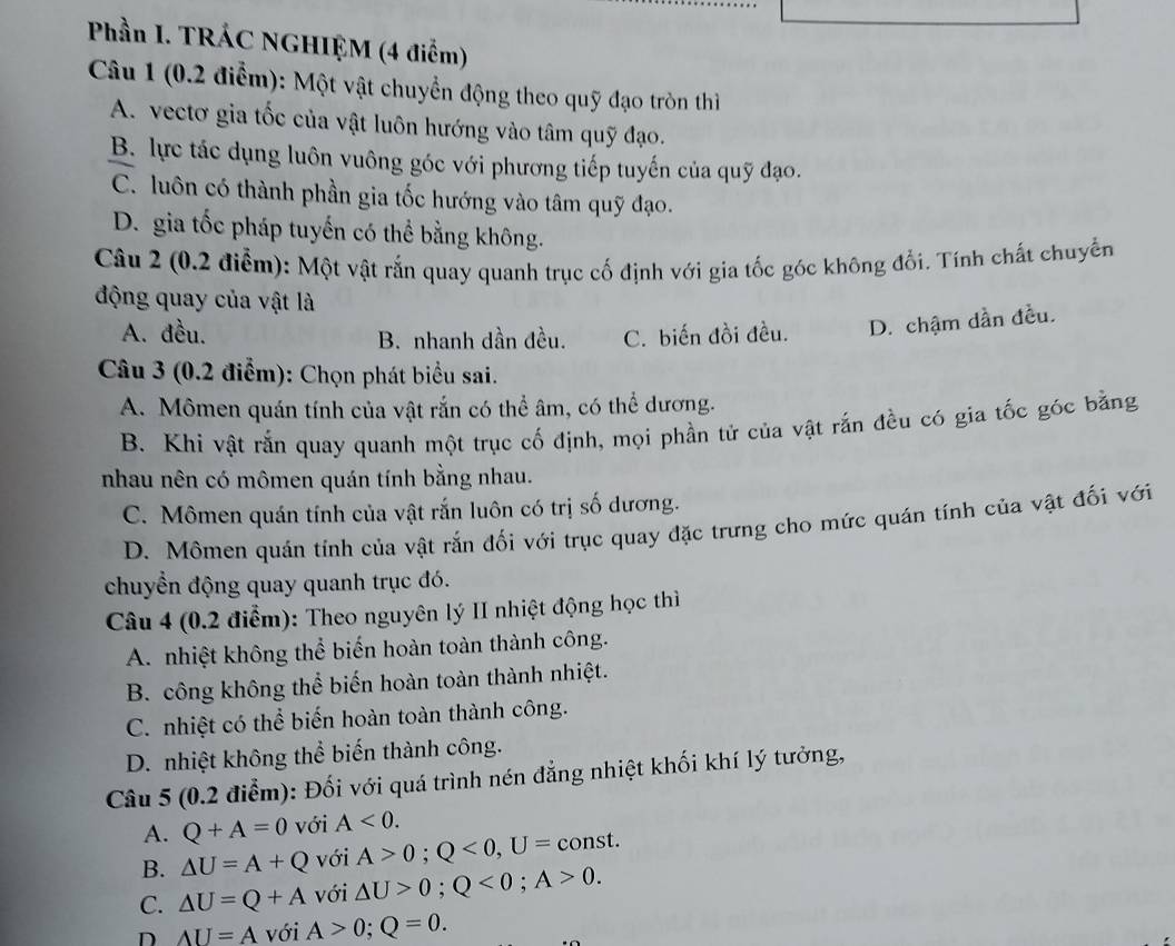 Phần I. TRÁC NGHIỆM (4 điểm)
Câu 1 (0.2 điểm): Một vật chuyển động theo quỹ đạo tròn thì
A. vectơ gia tốc của vật luôn hướng vào tâm quỹ đạo.
B. lực tác dụng luôn vuông góc với phương tiếp tuyến của quỹ đạo.
C. luôn có thành phần gia tốc hướng vào tâm quỹ đạo.
D. gia tốc pháp tuyến có thể bằng không.
Câu 2 (0.2 điễm): Một vật rắn quay quanh trục cố định với gia tốc góc không đổi. Tính chất chuyến
động quay của vật là
A. đều. B. nhanh dần đều. C. biến đồi đều. D. chậm dần đều.
Câu 3 (0.2 điểm): Chọn phát biểu sai.
A. Mômen quán tính của vật rắn có thể âm, có thể dương.
B. Khi vật rắn quay quanh một trục cố định, mọi phần tử của vật rắn đều có gia tốc góc bằng
nhau nên có mômen quán tính bằng nhau.
C. Mômen quán tính của vật rắn luôn có trị số dương.
D. Mômen quán tính của vật rắn đối với trục quay đặc trưng cho mức quán tính của vật đối với
chuyển động quay quanh trục đó.
Câu 4 (0.2 điểm): Theo nguyên lý II nhiệt động học thì
A. nhiệt không thể biến hoàn toàn thành công.
B. công không thể biến hoàn toàn thành nhiệt.
C. nhiệt có thể biến hoàn toàn thành công.
D. nhiệt không thể biến thành công.
Câu 5 (0.2 điểm): Đối với quá trình nén đẳng nhiệt khối khí lý tưởng,
A. Q+A=0 với A<0.
B. △ U=A+Q với A>0;Q<0,U= const.
C. △ U=Q+A với △ U>0;Q<0;A>0.
D AU=A với A>0;Q=0.