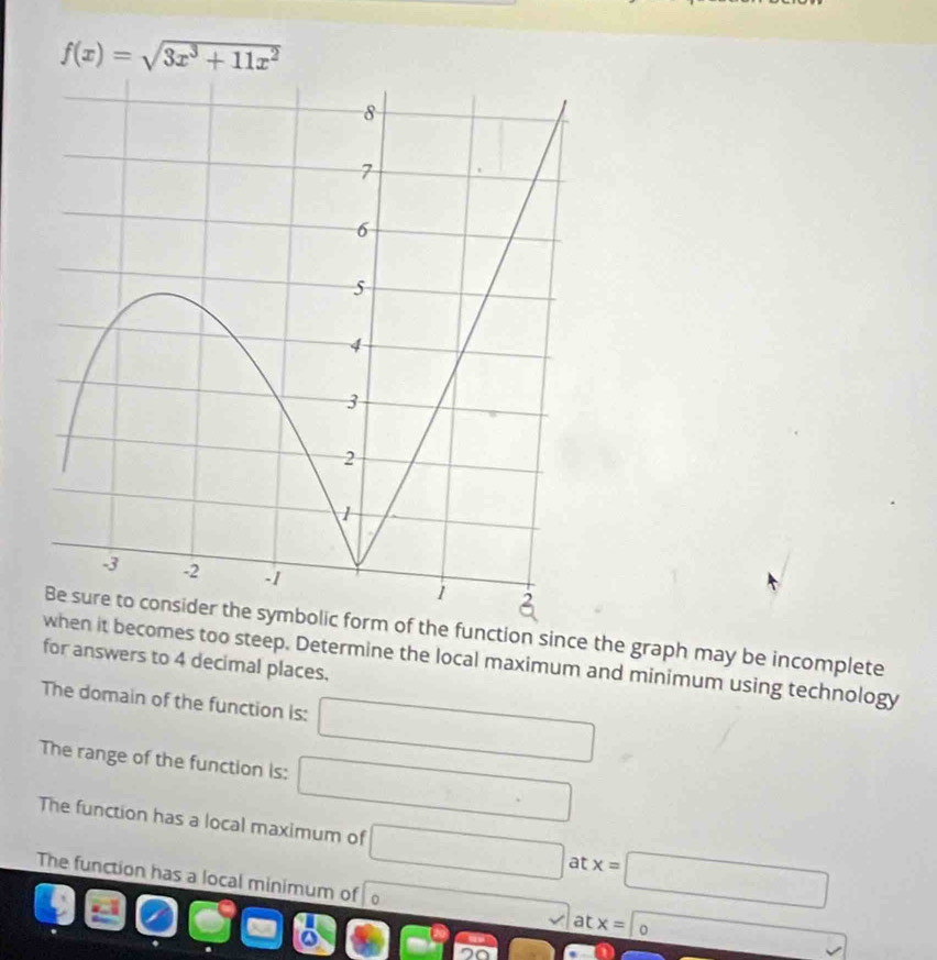 f(x)=sqrt(3x^3+11x^2)
orm of the function since the graph may be incomplete 
hen it becomes too steep. Determine the local maximum and minimum using technology 
for answers to 4 decimal places. 
The domain of the function is: □ 
The range of the function is: □ 
The function has a local maximum of □ at x=□
The function has a local minimum of overline .. at x= 0
overline  
1- □ □ □ =^circ  □ 6 
700 |