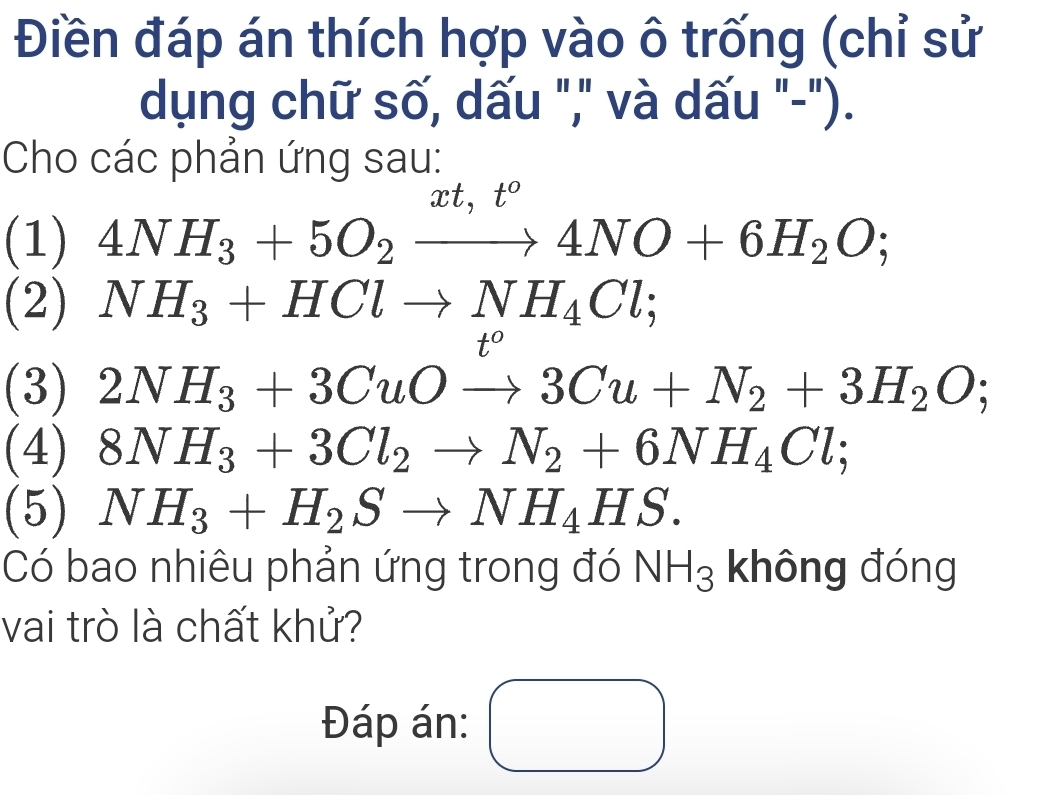 Điền đáp án thích hợp vào ô trống (chỉ sử 
dụng chữ số, dấu "," và dấu "-"). 
Cho các phản ứng sau:
r t. t°
(1) 4NH_3+5O_2to 4NO+6H_2O; 
(2) NH_3+HClto NH_4Cl;
t°
(3) 2NH_3+3CuOto 3Cu+N_2+3H_2O; 
(4) 8NH_3+3Cl_2to N_2+6NH_4Cl; 
(5) NH_3+H_2Sto NH_4HS. 
Có bao nhiêu phản ứng trong đó NH_3 không đóng 
vai trò là chất khử? 
Đáp án: