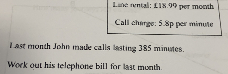 Line rental: £18.99 per month
Call charge: 5.8p per minute
Last month John made calls lasting 385 minutes.
Work out his telephone bill for last month..