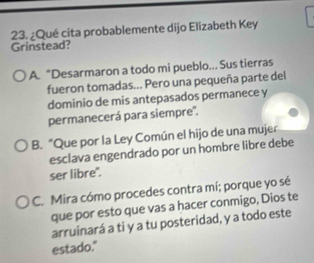 ¿Qué cita probablemente dijo Elizabeth Key
Grinstead?
A.“Desarmaron a todo mi pueblo... Sus tierras
fueron tomadas... Pero una pequeña parte del
dominio de mis antepasados permanece y
permanecerá para siempre'.
B. “Que por la Ley Común el hijo de una mujer
esclava engendrado por un hombre libre debe
ser libre".
C. Mira cómo procedes contra mí; porque yo sé
que por esto que vas a hacer conmigo, Dios te
arruinará a ti y a tu posteridad, y a todo este
estado."