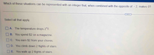 Which of these situations can be represented with an integer that, when combined with the opposite of -2, makes 0?
Select all that apply
A. The temperature drops 2°F
B. You spend $2 on a magazine
C. You earn $2 from your chores.
D. You climb down 2 flights of stairs
E. You walk up 2 flights of stairs