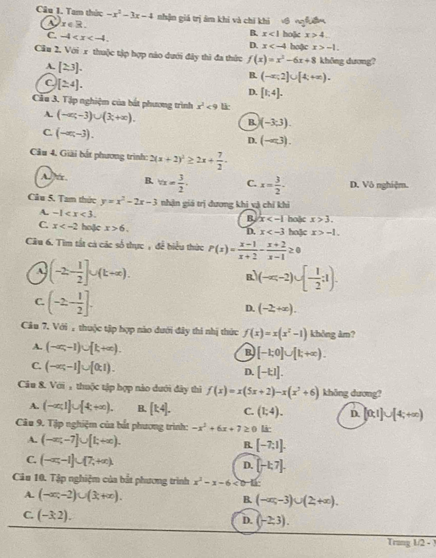 Tam thức -x^2-3x-4 nhận giá trị âm khi và chỉ khi  ớ ngễuề
A. x∈ R. x>4.
B. x<1</tex> hoặc
C. -4 hoặc x>-1.
D. x
Cầu 2, Với x thuộc tập hợp nào dưới đây thì đa thức f(x)=x^2-6x+8 không dương?
A. [2.3].
C [24].
B. (-x;2]∪ [4;+∈fty ).
D. [1;4].
Cầu 3. Tập nghiệm của bắt phương trình x^2<9</tex> là:
A. (-∈fty ;-3)∪ (3;+∈fty ).
B. (-3;3).
C. (-∈fty ,-3).
D. (-ar3).
Câu 4. Giải bắt phương trình: 2(x+2)^2≥ 2x+ 7/2 .
A r.
C.
B. vx= 3/2 . x= 3/2 · D. Vô nghiệm.
Câu 5. Tam thức y=x^2-2x-3 nhận giá trị dương khi và chỉ kh
A. -1
B x hoặc x>3.
C. x hoặc x>6. hoặc x>-1.
D. x
Câu 6. Tìm tất cá các số thực , để biểu thức P(x)= (x-1)/x+2 - (x+2)/x-1 ≥ 0
a (-2- 1/2 ]∪ (k+∈fty ).
R (-∈fty ,-2)∪ [- 1/2 ;1).
C. (-2,- 1/2 ].
D. (-2,+∈fty ).
Câu 7. Với : thuộc tập hợp nào dưới đây thi nhị thức f(x)=x(x^2-1) không âm?
A. (-∈fty ,-1)∪ [k+∈fty ).
B [-1;0]∪ [1;+∈fty ).
C. (-∈fty ;-1]∪ [0,1).
D. [-kI].
Câu 8. Với : thuộc tập hợp nào dưới đây thì f(x)=x(5x+2)-x(x^2+6) không dương?
A. (-∈fty ,1]∪ [4,+∈fty ). B. [k4]. C. (1;4). D. [0;1]∪ [4;+∈fty )
Câu 9. Tập nghiệm của bắt phương trình: -x^2+6x+7≥ 0 li
A. (-∈fty ,-7]∪ [1;+∈fty ).
B. [-7;1].
C. (-∈fty ,-1]∪ [7,+∈fty ). D. [-1,7].
Câu 10. Tập nghiệm của bắt phương trình x^2-x-6<0-11</tex>
A. (-∈fty ,-2)∪ (3;+∈fty ). B. (-∈fty ,-3)∪ (2,+∈fty ).
C. (-3:2).
D. (-2,3).
Trang L/2