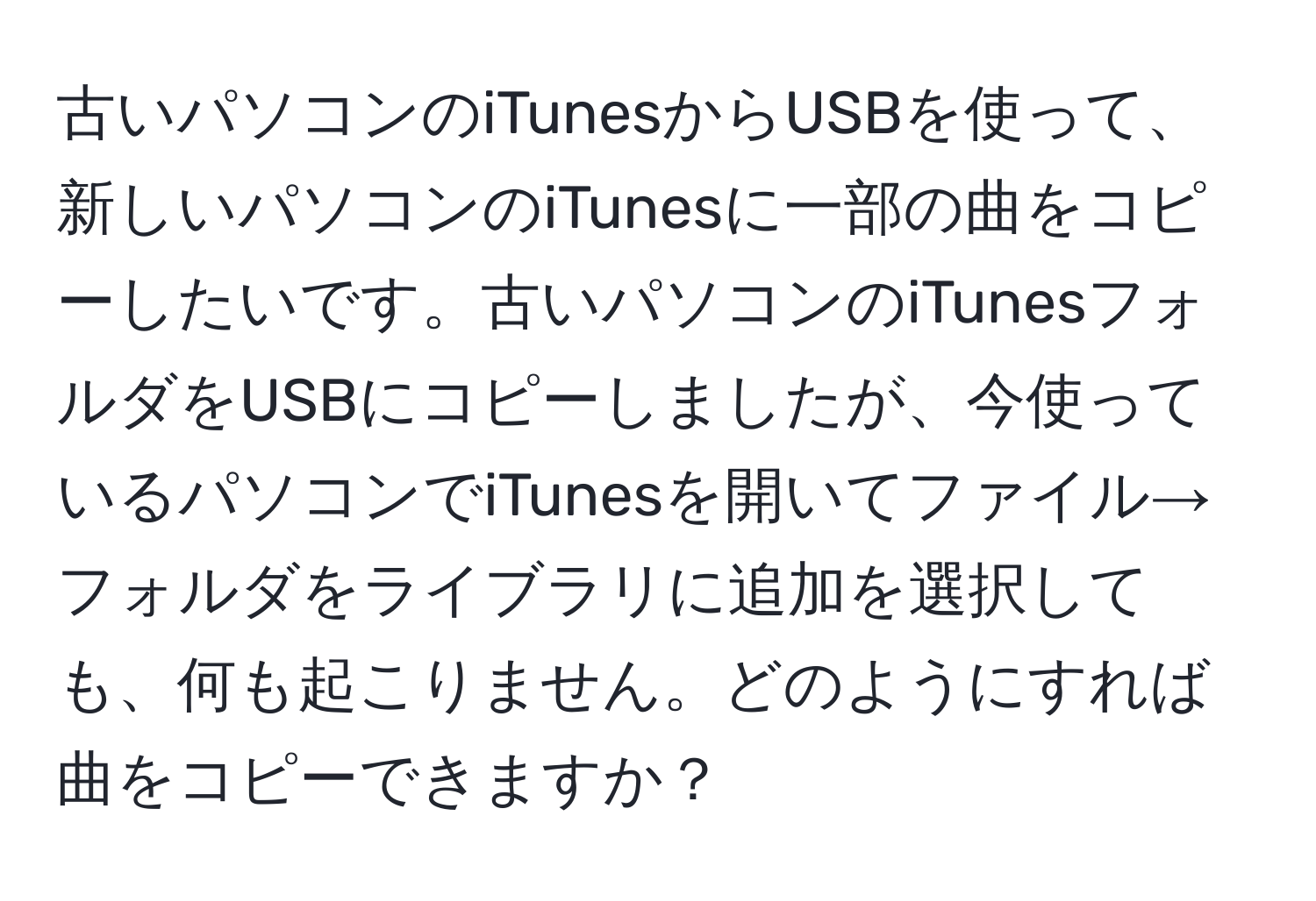 古いパソコンのiTunesからUSBを使って、新しいパソコンのiTunesに一部の曲をコピーしたいです。古いパソコンのiTunesフォルダをUSBにコピーしましたが、今使っているパソコンでiTunesを開いてファイル→フォルダをライブラリに追加を選択しても、何も起こりません。どのようにすれば曲をコピーできますか？