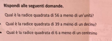 Rispondi alle seguenti domande. 
Qual è la radice quadrata di 56 a meno di un'unità? 
Qual è la radice quadrata di 39 a meno di un decimo? 
Qual è la radice quadrata di 6 a meno di un centesimo