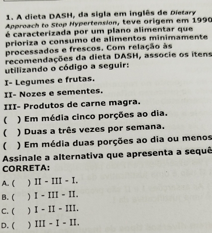 A dieta DASH, da sigla em inglês de Dietary
Approach to Stop Hypertension, teve origem em 1990
é caracterizada por um plano alimentar que
prioriza o consumo de alimentos minimamente
processados e frescos. Com relação às
recomendações da dieta DASH, associe os itens
utilizando o código a seguir:
I- Legumes e frutas.
II- Nozes e sementes.
III- Produtos de carne magra.
 ) Em média cinco porções ao dia.
( ) Duas a três vezes por semana.
( ) Em média duas porções ao dia ou menos
Assinale a alternativa que apresenta a sequê
CORRETA:
A. ( ) II - III - I.
B. ( ) I - III - II.
C. ( ) I - II - III.
D. ( ) III - I - II.