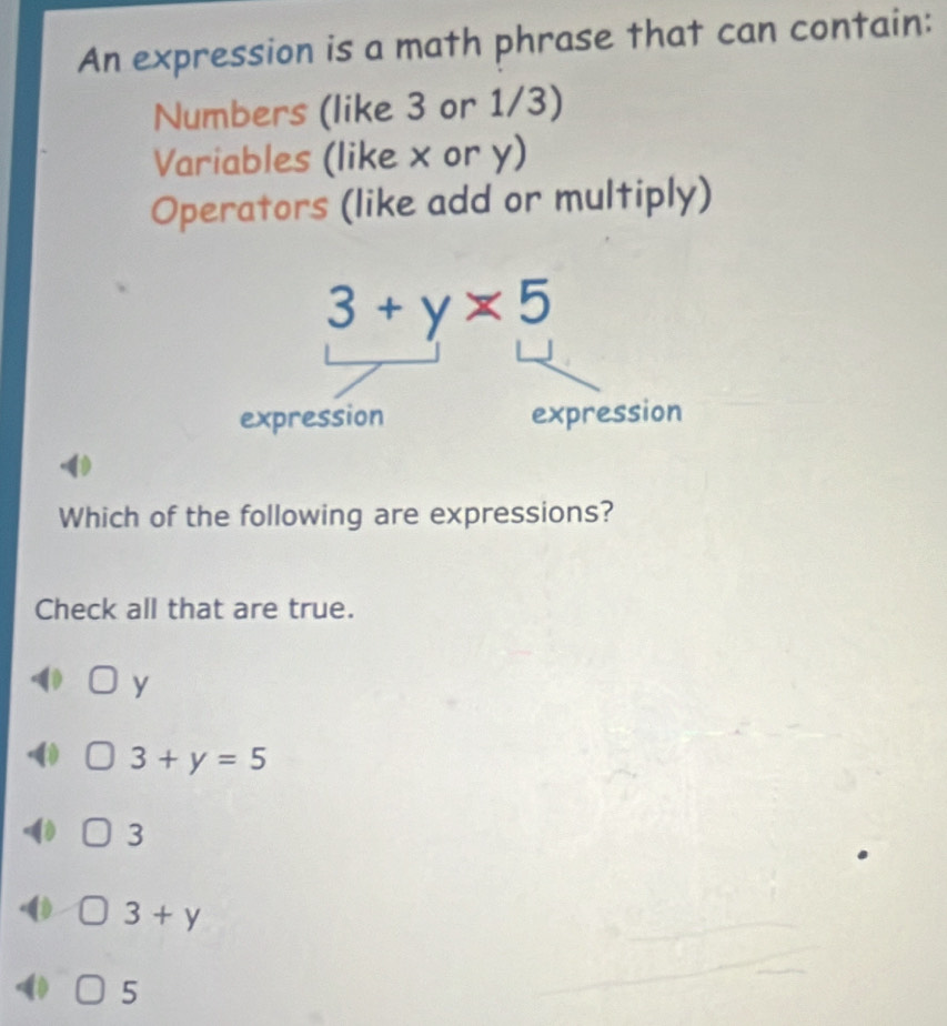 An expression is a math phrase that can contain:
Numbers (like 3 or 1/3)
Variables (like x or y)
Operators (like add or multiply)
Which of the following are expressions?
Check all that are true.
y
3+y=5
3
3+y
5