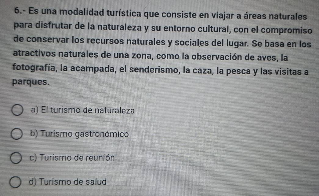 6.- Es una modalidad turística que consiste en viajar a áreas naturales
para disfrutar de la naturaleza y su entorno cultural, con el compromiso
de conservar los recursos naturales y sociales del lugar. Se basa en los
atractivos naturales de una zona, como la observación de aves, la
fotografía, la acampada, el senderismo, la caza, la pesca y las visitas a
parques.
a) Él turismo de naturaleza
b) Turismo gastronómico
c) Turismo de reunión
d) Turismo de salud