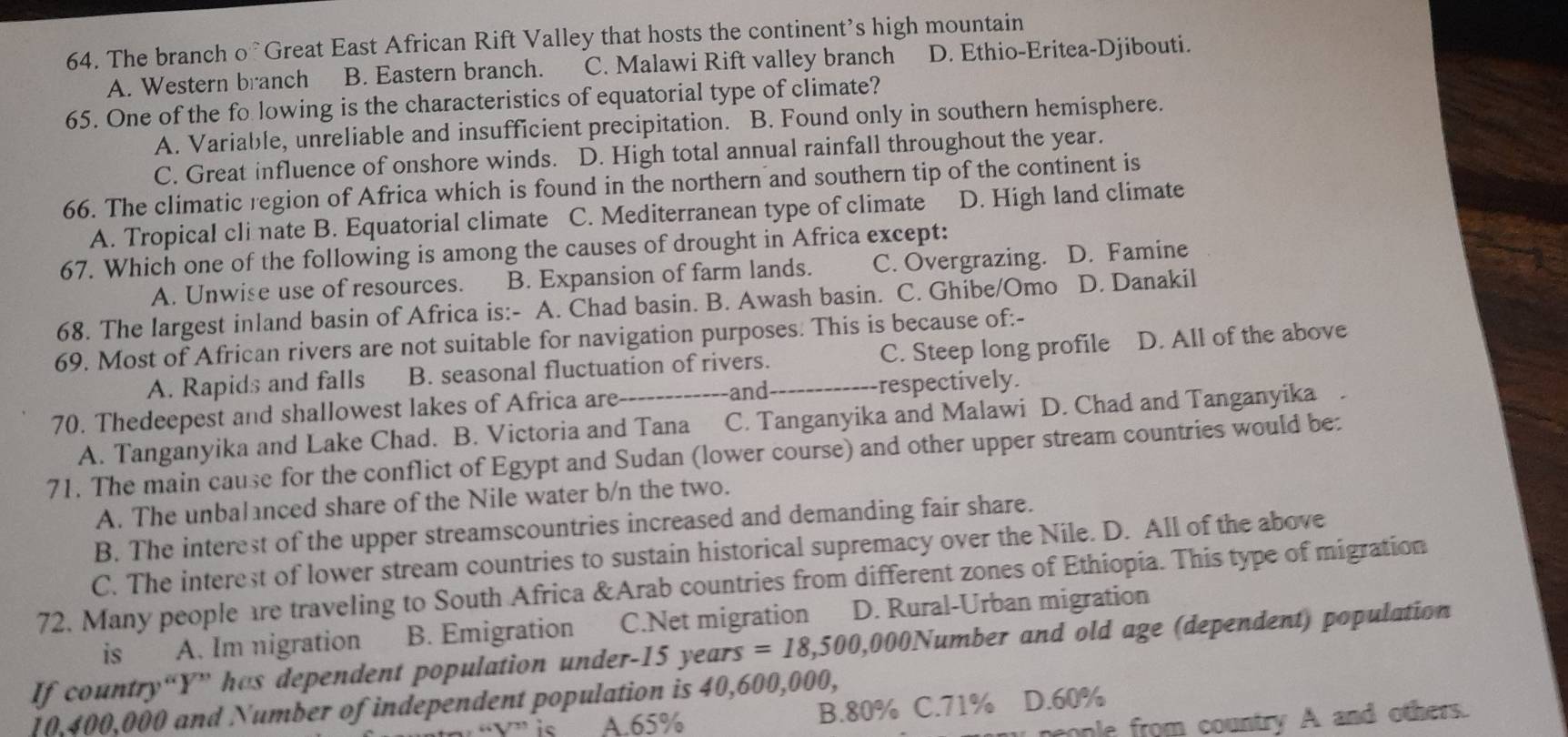 The branch o Great East African Rift Valley that hosts the continent’s high mountain
A. Western branch B. Eastern branch. C. Malawi Rift valley branch D. Ethio-Eritea-Djibouti.
65. One of the fo lowing is the characteristics of equatorial type of climate?
A. Variable, unreliable and insufficient precipitation. B. Found only in southern hemisphere.
C. Great influence of onshore winds. D. High total annual rainfall throughout the year.
66. The climatic region of Africa which is found in the northern and southern tip of the continent is
A. Tropical cli nate B. Equatorial climate C. Mediterranean type of climate D. High land climate
67. Which one of the following is among the causes of drought in Africa except:
A. Unwise use of resources. B. Expansion of farm lands. C. Overgrazing. D. Famine
68. The largest inland basin of Africa is:- A. Chad basin. B. Awash basin. C. Ghibe/Omo D. Danakil
69. Most of African rivers are not suitable for navigation purposes. This is because of:-
A. Rapids and falls B. seasonal fluctuation of rivers. C. Steep long profile D. All of the above
70. Thedeepest and shallowest lakes of Africa are_ and _respectively.
A. Tanganyika and Lake Chad. B. Victoria and Tana C. Tanganyika and Malawi D. Chad and Tanganyika
71. The main cause for the conflict of Egypt and Sudan (lower course) and other upper stream countries would be:
A. The unbalanced share of the Nile water b/n the two.
B. The interest of the upper streamscountries increased and demanding fair share.
C. The interest of lower stream countries to sustain historical supremacy over the Nile. D. All of the above
72. Many people are traveling to South Africa &Arab countries from different zones of Ethiopia. This type of migration
is A. Im nigration B. Emigration C.Net migration D. Rural-Urban migration
If country“Y” has dependent population under-15 years =18,500 ,000Number and old age (dependent) population
10,400,000 and Number of independent population is 40,600,000,
A.65% B.80% C.71% D.60%
cople from country A and others.