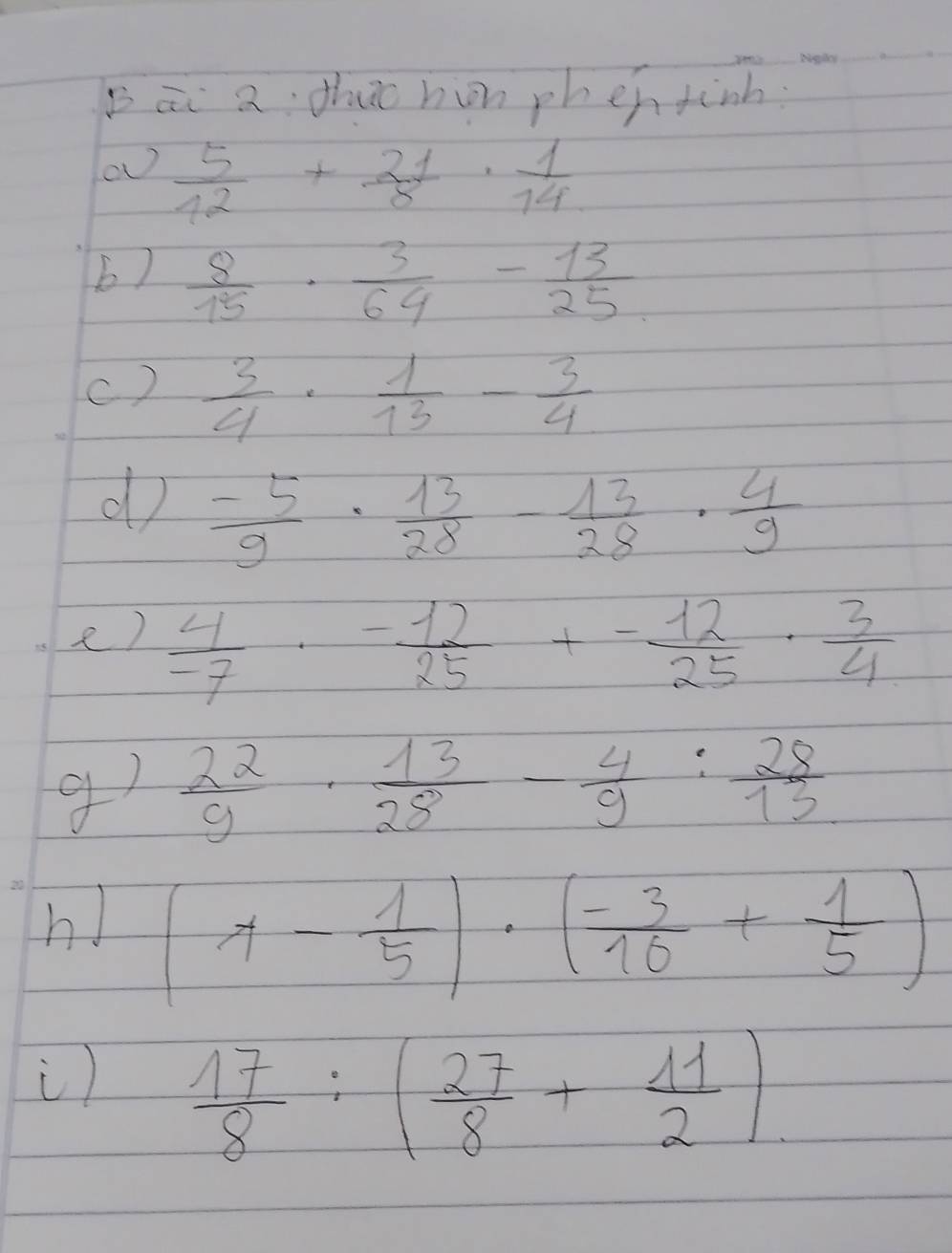 Bāi a thuc hon phen tinh.
 5/12 + 21/8 ·  1/14 
b)  8/15 ·  3/64 - 13/25 
c)  3/4 ·  1/13 - 3/4 
d  (-5)/9 ·  13/28 - 13/28 ·  4/9 
e)  4/-7 ·  (-12)/25 +- 12/25 ·  3/4 
g)  22/9 ·  13/28 - 4/9 : 28/13 
h! (1- 1/5 )· ( (-3)/16 + 1/5 )
i)  17/8 :( 27/8 + 11/2 ).