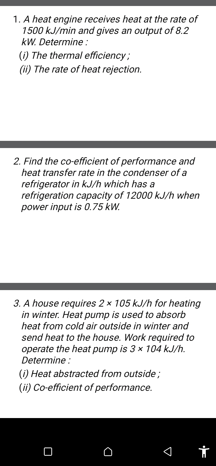 A heat engine receives heat at the rate of
1500 kJ/min and gives an output of 8.2
kW. Determine : 
(i) The thermal efficiency ; 
(ii) The rate of heat rejection. 
2. Find the co-efficient of performance and 
heat transfer rate in the condenser of a 
refrigerator in kJ/h which has a 
refrigeration capacity of 12000 kJ/h when 
power input is 0.75 kW. 
3. A house requires 2* 105kJ/h for heating 
in winter. Heat pump is used to absorb 
heat from cold air outside in winter and 
send heat to the house. Work required to 
operate the heat pump is 3* 104kJ/h. 
Determine : 
(i) Heat abstracted from outside ; 
(ii) Co-efficient of performance.