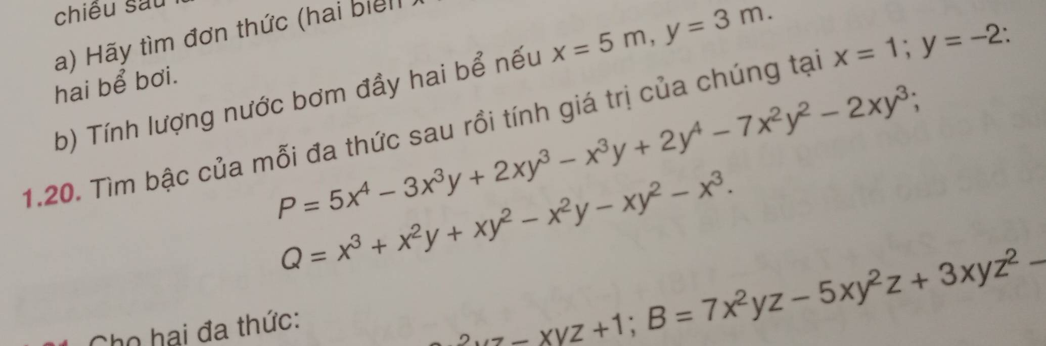 chiêu sau 
a) Hãy tìm đơn thức (hai biểll 
b) Tính lượng nước bơm đầy hai bể nếu x=5m, y=3m. 
hai bể bơi.
P=5x^4-3x^3y+2xy^3-x^3y+2y^4-7x^2y^2-2xy^3; 
1.20. Tìm bậc của mỗi đa thức sau rồi tính giá trị của chúng tại x=1; y=-2.
Q=x^3+x^2y+xy^2-x^2y-xy^2-x^3. 
Chọ hai đa thức:
z-xyz+1; B=7x^2yz-5xy^2z+3xyz^2-