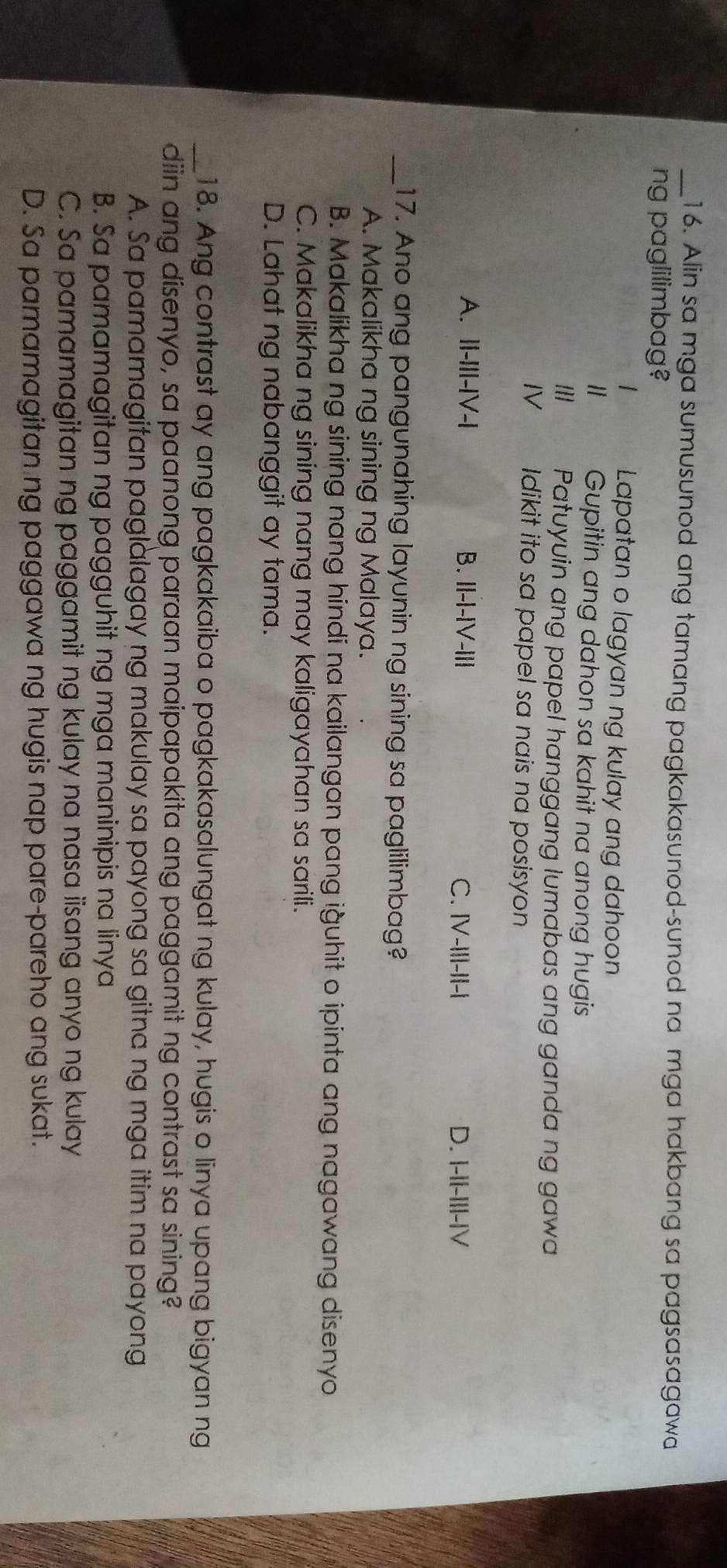 Alin sa mga sumusunod ang tamang pagkakasunod-sunod na mga hakbang sa pagsasagawa
ng paglilimbag?
Lapatan o lagyan ng kulay ang dahoon
" Gupitin ang dahon sa kahit na anong hugis
/// Patuyuin ang papel hanggang lumabas ang ganda ng gawa
IV Idikit ito sa papel sa nais na posisyon
A. ||-I||-|V-| B. II-I-IV-III C. |V-III-I|-| D. I-II-II|-|V
_17. Ano ang pangunahing layunin ng sining sa paglilimbag?
A. Makalikha ng sining ng Malaya.
B. Makalikha ng sining nang hindi na kailangan pang iğuhit o ipinta ang nagawang disenyo
C. Makalikha ng sining nang may kaligayahan sa sarili.
D. Lahat ng nabanggit ay tama.
_18. Ang contrast ay ang pagkakaiba o pagkakasalungat ng kulay, hugis o linya upang bigyan ng
diin ang disenyo, sa paanong paraan maipapakita ang paggamit ng contrast sa sining?
A. Sa pamamagitan paglàlagay ng makulay sa payong sa gitna ng mga itim na payong
B. Sa pamamagitan ng pagguhit ng mga maninipis na linya
C. Sa pamamagitan ng paggamit ng kulay na nasa iisang anyo ng kulay
D. Sa pamamagitan ng paggawa ng hugis nap pare-pareho ang sukat.