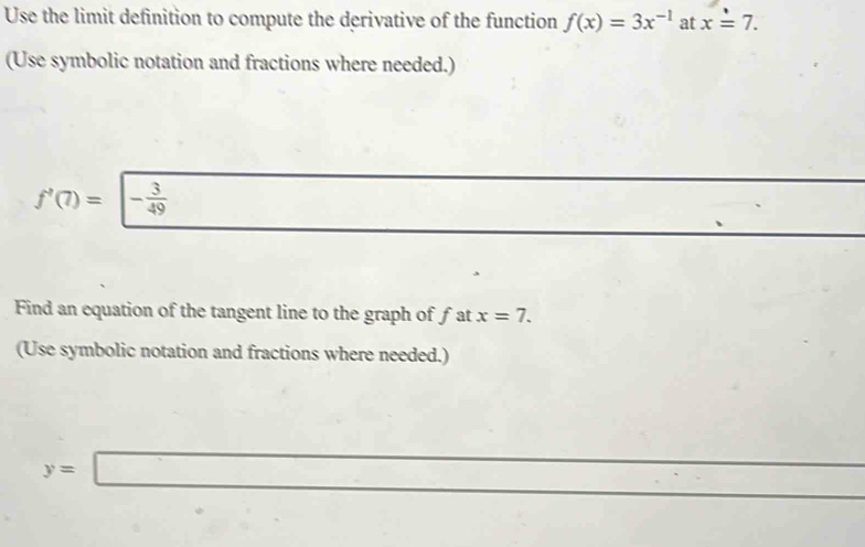 Use the limit definition to compute the derivative of the function f(x)=3x^(-1) at x=7. 
(Use symbolic notation and fractions where needed.)
f'(7)=|- 3/49 
Find an equation of the tangent line to the graph of fat x=7. 
(Use symbolic notation and fractions where needed.)
y=□