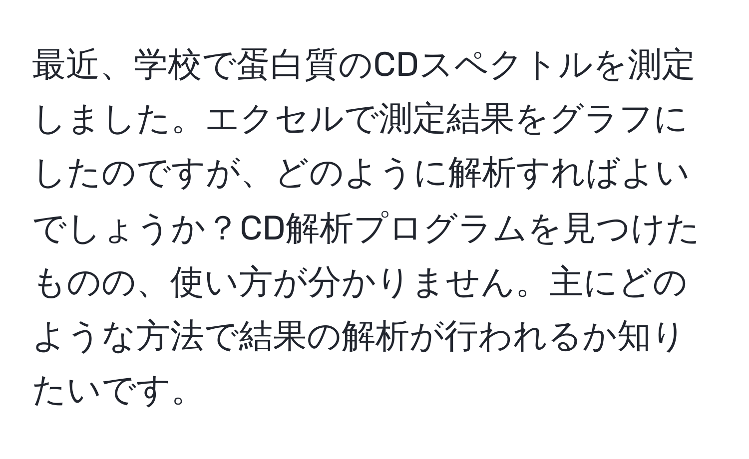 最近、学校で蛋白質のCDスペクトルを測定しました。エクセルで測定結果をグラフにしたのですが、どのように解析すればよいでしょうか？CD解析プログラムを見つけたものの、使い方が分かりません。主にどのような方法で結果の解析が行われるか知りたいです。