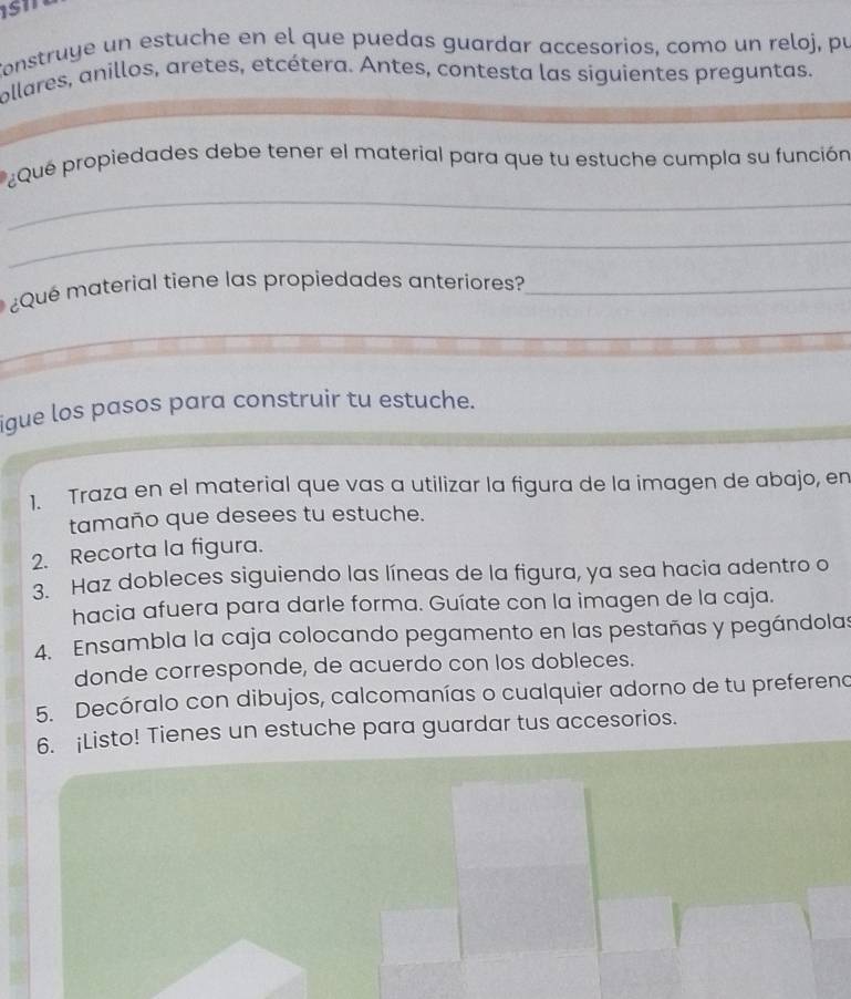 Construye un estuche en el que puedas guardar accesorios, como un reloj, pu 
ollares, anillos, aretes, etcétera. Antes, contesta las siguientes preguntas. 
_ 
¿Que propiedades debe tener el material para que tu estuche cumpla su función 
_ 
¿Qué material tiene las propiedades anteriores?_ 
_ 
igue los pasos para construir tu estuche. 
1. Traza en el material que vas a utilizar la figura de la imagen de abajo, en 
tamaño que desees tu estuche. 
2. Recorta la figura. 
3. Haz dobleces siguiendo las líneas de la figura, ya sea hacia adentro o 
hacia afuera para darle forma. Guíate con la imagen de la caja. 
4. Ensambla la caja colocando pegamento en las pestañas y pegándolas 
donde corresponde, de acuerdo con los dobleces. 
5. Decóralo con dibujos, calcomanías o cualquier adorno de tu prefereno 
6. ¡Listo! Tienes un estuche para guardar tus accesorios.