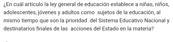 ¿En cuál artículo la ley general de educación establece a niñas, niños, 
adolescentes, jóvenes y adultos como sujetos de la educación, al 
mismo tiempo que son la prioridad del Sistema Educativo Nacional y 
destinatarios finales de las acciones del Estado en la materia?