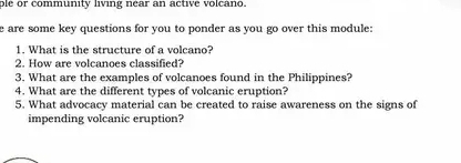 ple or community living near an active volcano. 
e are some key questions for you to ponder as you go over this module: 
1. What is the structure of a volcano? 
2. How are volcanoes classified? 
3. What are the examples of volcanoes found in the Philippines? 
4. What are the different types of volcanic eruption? 
5. What advocacy material can be created to raise awareness on the signs of 
impending volcanic eruption?