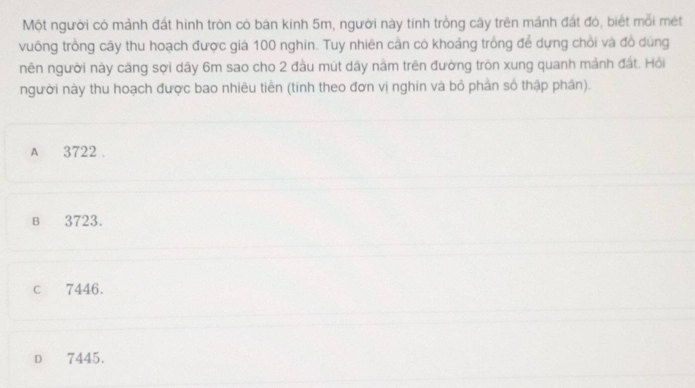 Một người có mảnh đất hình tròn có bản kính 5m, người này tính trồng cây trên mảnh đát đó, biết mỗi mét
vuông trồng cây thu hoạch được giá 100 nghin. Tuy nhiên cần có khoảng trống để dựng chồi và đồ dùng
nên người này căng sợi dây 6m sao cho 2 đầu mút dây năm trên đường tròn xung quanh mảnh đất. Hỏi
người này thu hoạch được bao nhiêu tiền (tính theo đơn vị nghin và bỏ phần số thập phân).
A 3722.
B 3723.
c 7446.
D 7445.