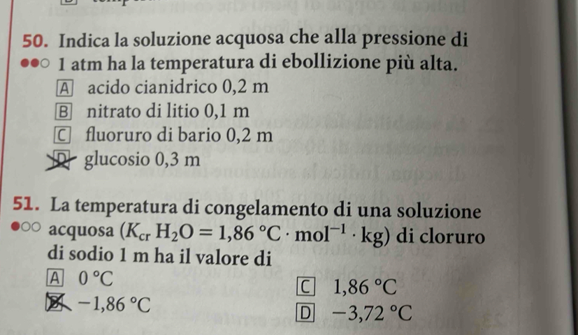 Indica la soluzione acquosa che alla pressione di
1 atm ha la temperatura di ebollizione più alta.
A acido cianidrico 0,2 m
B nitrato di litio 0,1 m
□ fluoruro di bario 0,2 m
D glucosio 0,3 m
51. La temperatura di congelamento di una soluzione
acquosa (K_crH_2O=1,86°C· mol^(-1)· kg) di cloruro
di sodio 1 m ha il valore di
A 0°C
C 1,86°C
B -1,86°C
D -3,72°C