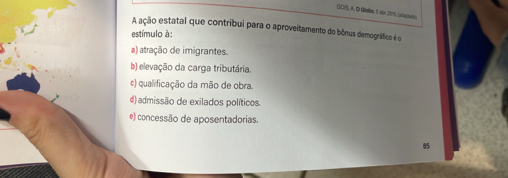 GOIS, A. O Globo, 5 abr. 2015, (adaptado)
A ação estatal que contribui para o aproveitamento do bônus demográfico é o
estímulo à:
a) atração de imigrantes.
b) elevação da carga tributária.
c) qualificação da mão de obra.
d) admissão de exilados políticos.
e) concessão de aposentadorias.
85