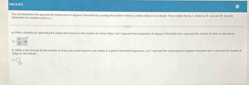 You can determine the approximate temperature in degrees Fahrenheit by counting the number of times a cricket chirps in one minute. Then multiply that by 7, divide by 30, and add 40. Use this 
information to complete parts a-c
a. Write a formula for estimating the temperature based on the number of cricket chirps. Let T represent the temperature in degrees Fahrenheit and c represent the number of chirps in one minute
T= 7c/30 +40
b, Write a new formula for the number of chirps you would expect in one minute at a given Fahrenheit temperature. Let T represent the temperature in degrees Fahrenheit and c represent the number of 
chirps in one minute
c=□