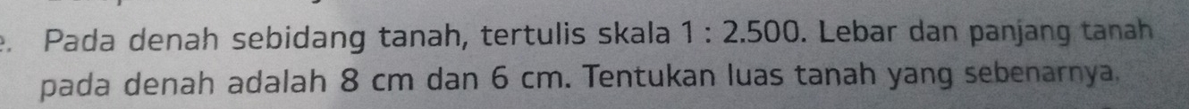 Pada denah sebidang tanah, tertulis skala 1:2.500. Lebar dan panjang tanah 
pada denah adalah 8 cm dan 6 cm. Tentukan luas tanah yang sebenarnya,